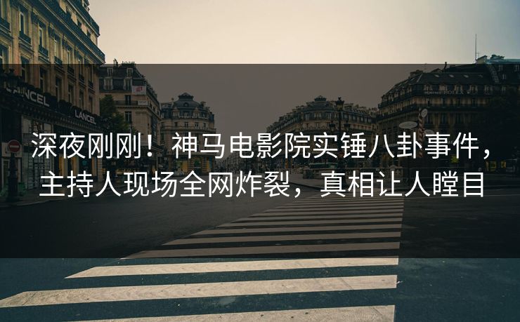 深夜刚刚！神马电影院实锤八卦事件，主持人现场全网炸裂，真相让人瞠目