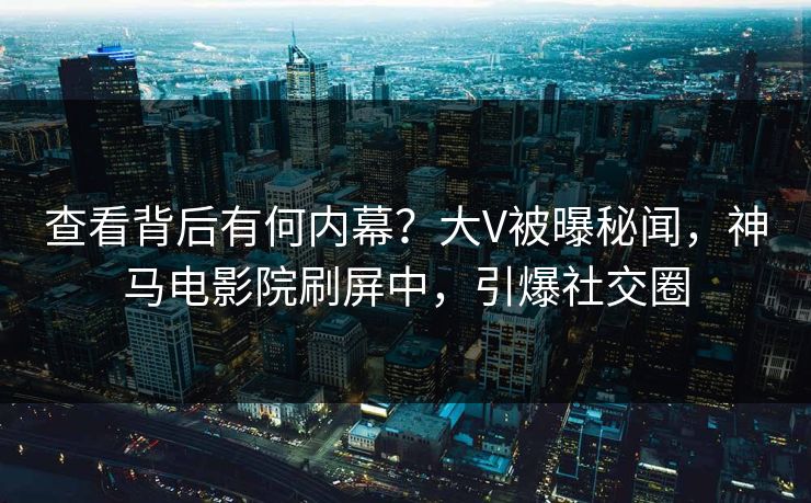查看背后有何内幕？大V被曝秘闻，神马电影院刷屏中，引爆社交圈