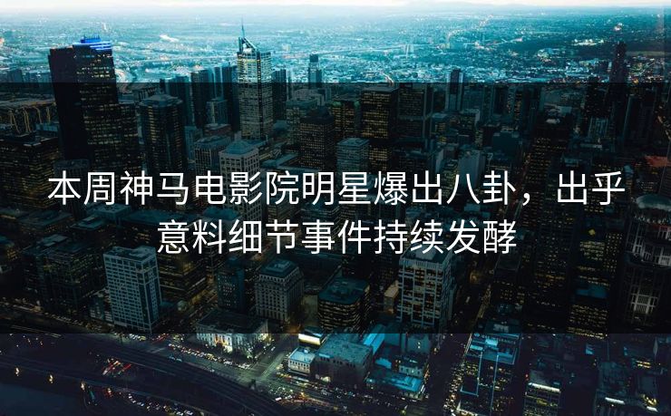 本周神马电影院明星爆出八卦，出乎意料细节事件持续发酵