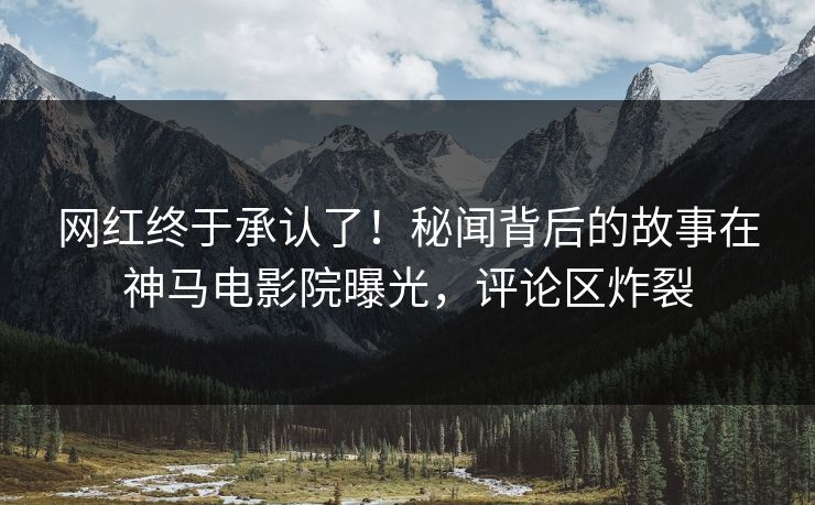 网红终于承认了！秘闻背后的故事在神马电影院曝光，评论区炸裂
