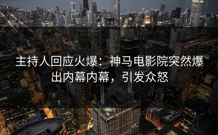 主持人回应火爆：神马电影院突然爆出内幕内幕，引发众怒