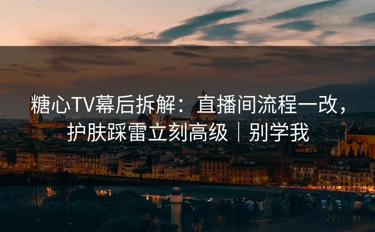 糖心TV幕后拆解：直播间流程一改，护肤踩雷立刻高级｜别学我